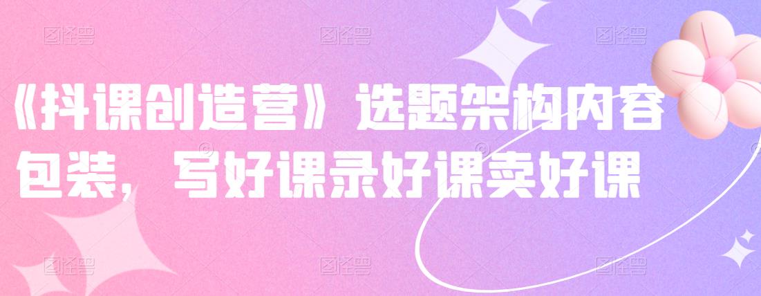 《抖课创造营》选题架构内容包装，写好课录好课卖好课-则成副业项目资源站