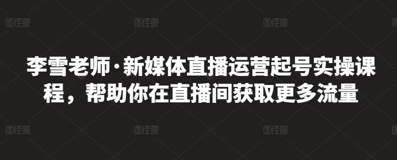 李雪老师·新媒体直播运营起号实操课程，帮助你在直播间获取更多流量-则成副业项目资源站