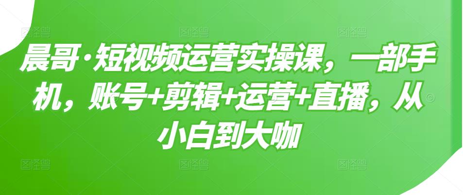 晨哥·短视频运营实操课，一部手机，账号+剪辑+运营+直播，从小白到大咖-则成副业项目资源站