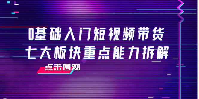 0基础入门短视频带货，七大板块重点能力拆解，7节精品课4小时干货-则成副业项目资源站