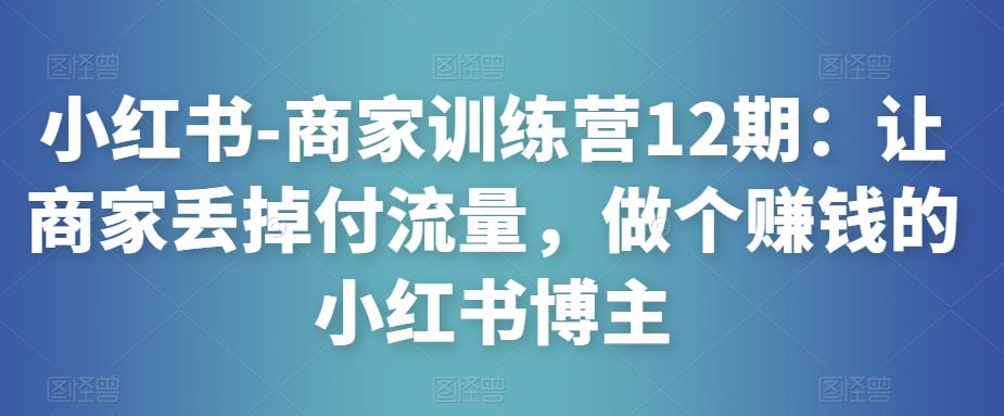 小红书-商家训练营12期：让商家丢掉付流量，做个赚钱的小红书博主-则成副业项目资源站