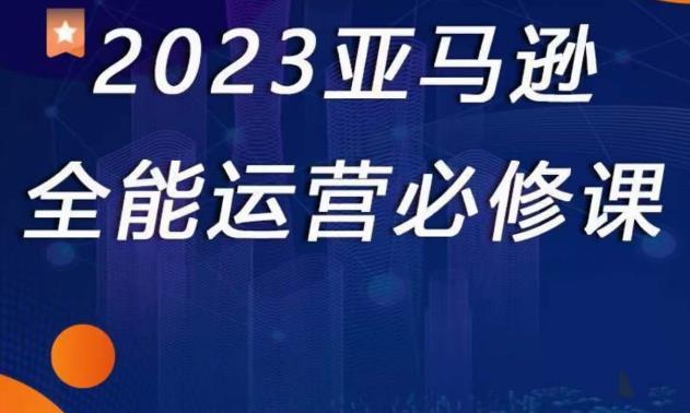 2023亚马逊全能运营必修课,全面认识亚马逊平台+精品化选品+CPC广告的极致打法-则成副业项目资源站