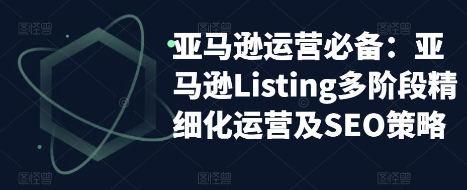 亚马逊运营必备:亚马逊Listing多阶段精细化运营及SEO策略-则成副业项目资源站