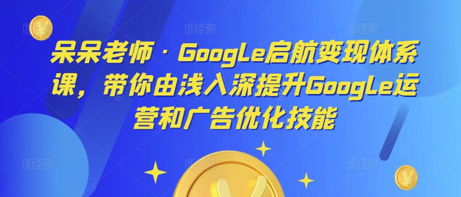 呆呆老师·Google启航变现体系课，带你由浅入深提升Google运营和广告优化技能-则成副业项目资源站