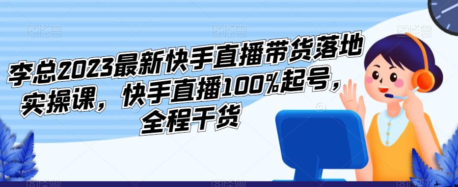 李总2023最新快手直播带货落地实操课,快手直播100%起号,全程干货-则成副业项目资源站