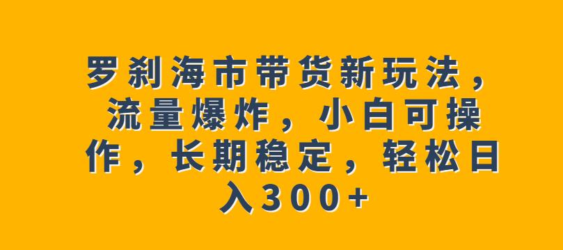 罗刹海市带货新玩法，流量爆炸，小白可操作，长期稳定，轻松日入300+【揭秘】-则成副业项目资源站