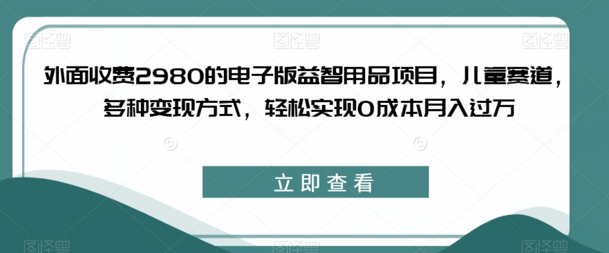 外面收费2980的电子版益智用品项目，儿童赛道，多种变现方式，轻松实现0成本月入过万【揭秘】-则成副业项目资源站