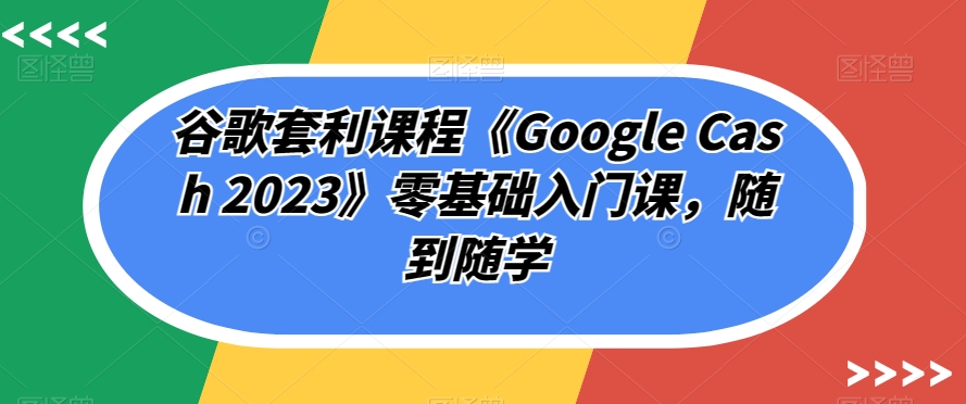 谷歌套利课程《Google Cash 2023》零基础入门课,随到随学-则成副业项目资源站