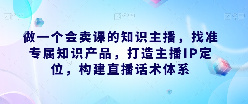 做一个会卖课的知识主播，找准专属知识产品，打造主播IP定位，构建直播话术体系-则成副业项目资源站