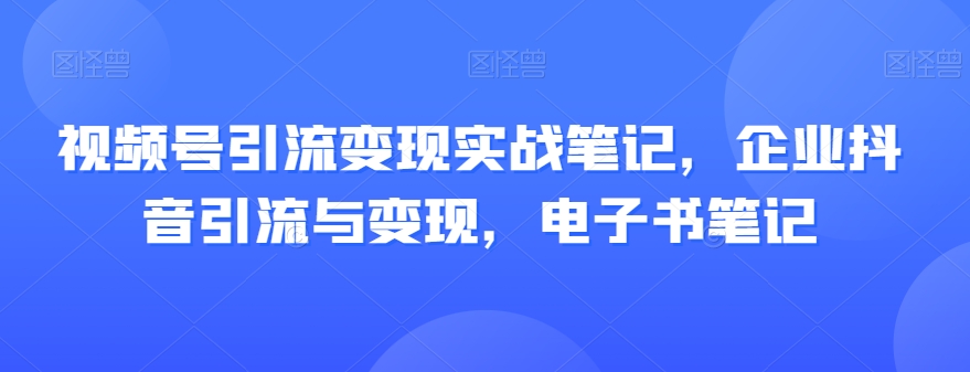 视频号引流变现实战笔记,企业抖音引流与变现,电子书笔记-则成副业项目资源站