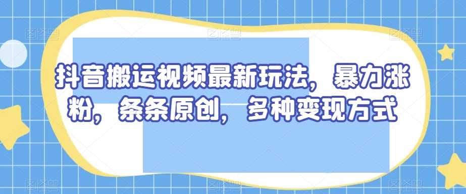 抖音搬运视频最新玩法，暴力涨粉，条条原创，多种变现方式【揭秘】-则成副业项目资源站