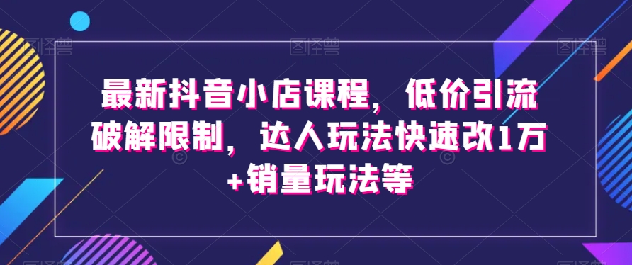 最新抖音小店课程,低价引流破解限制,达人玩法快速改1万+销量玩法等-则成副业项目资源站