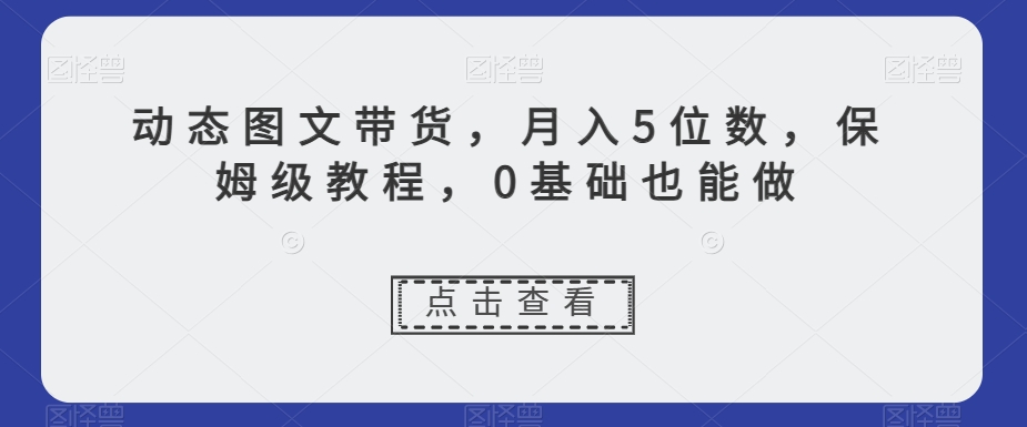 动态图文带货,月入5位数,保姆级教程,0基础也能做【揭秘】-则成副业项目资源站