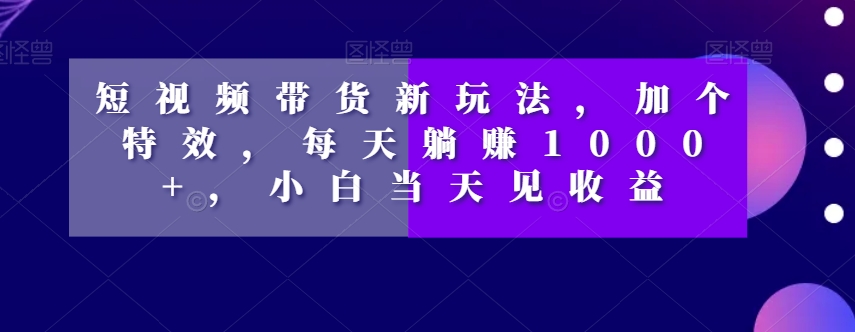 短视频带货新玩法，加个特效，每天躺赚1000+，小白当天见收益【揭秘】-则成副业项目资源站