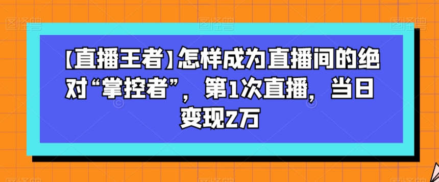 【直播王者】怎样成为直播间的绝对“掌控者”,第1次直播,当日变现2万-则成副业项目资源站