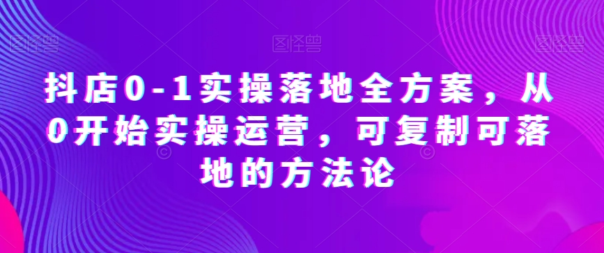 抖店0-1实操落地全方案,从0开始实操运营,可复制可落地的方法论-则成副业项目资源站