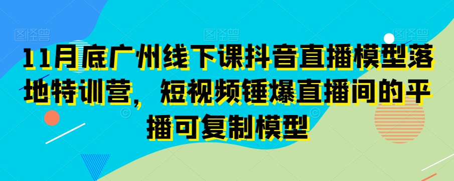 11月底广州线下课抖音直播模型落地特训营，短视频锤爆直播间的平播可复制模型-则成副业项目资源站