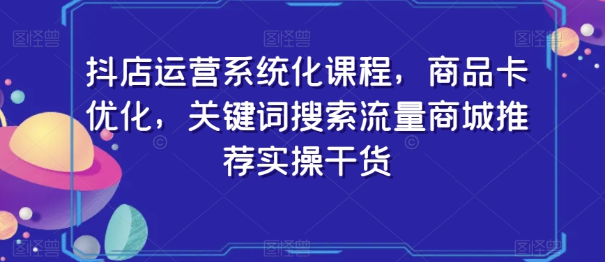 抖店运营系统化课程，商品卡优化，关键词搜索流量商城推荐实操干货-则成副业项目资源站