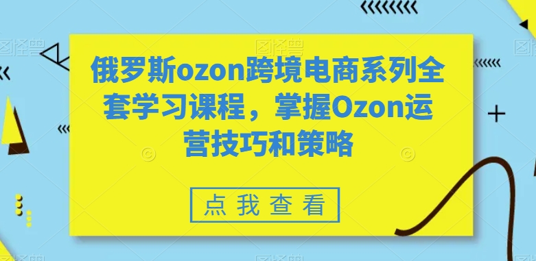 俄罗斯ozon跨境电商系列全套学习课程，掌握Ozon运营技巧和策略-则成副业项目资源站