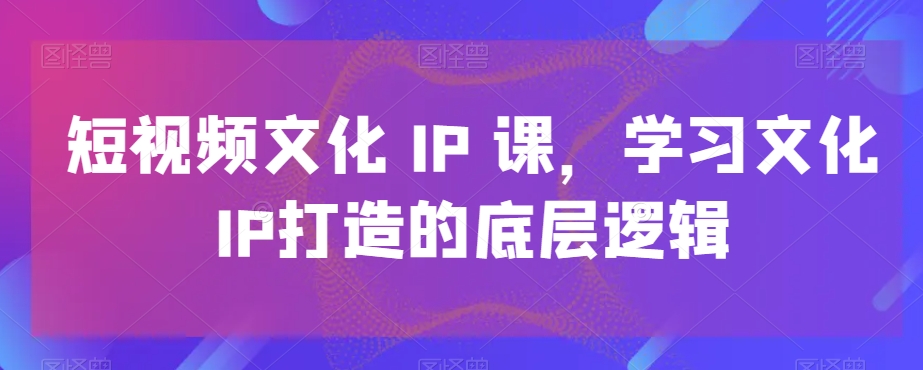 短视频文化IP课,学习文化IP打造的底层逻辑-则成副业项目资源站