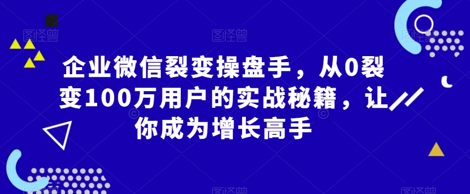 企业微信裂变操盘手,从0裂变100万用户的实战秘籍,让你成为增长高手-则成副业项目资源站