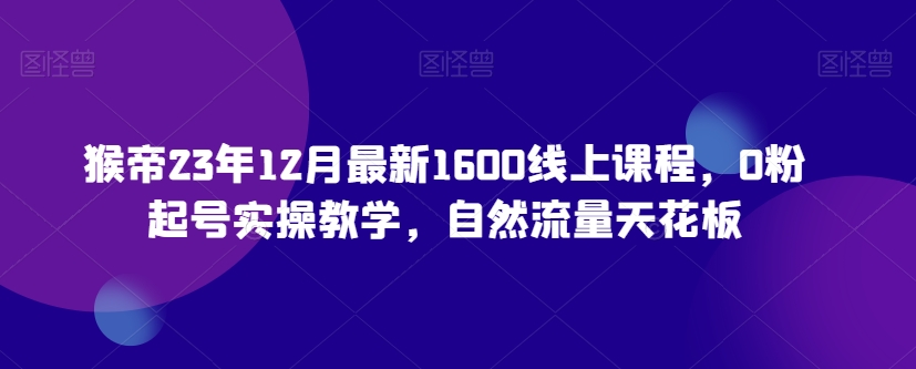 猴帝23年12月最新1600线上课程，0粉起号实操教学，自然流量天花板-则成副业项目资源站