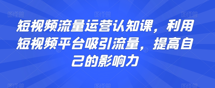短视频流量运营认知课，利用短视频平台吸引流量，提高自己的影响力-则成副业项目资源站