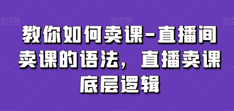 教你如何卖课-直播间卖课的语法,直播卖课底层逻辑-则成副业项目资源站