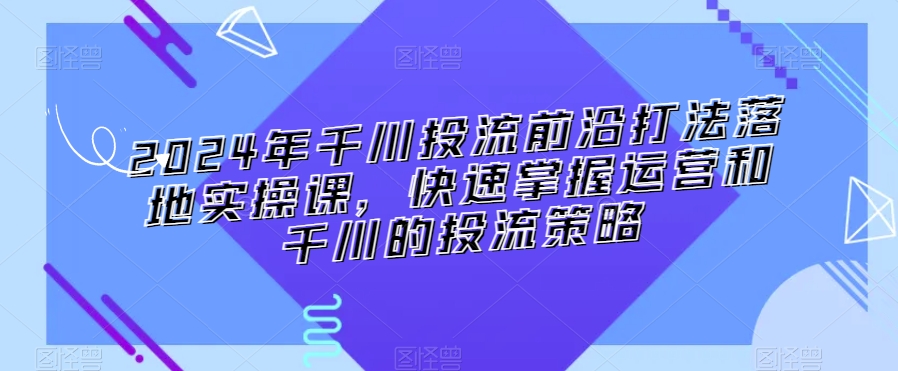2024年千川投流前沿打法落地实操课，快速掌握运营和千川的投流策略-则成副业项目资源站