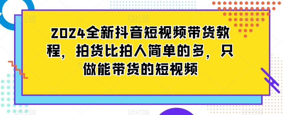 2024全新抖音短视频带货教程，拍货比拍人简单的多，只做能带货的短视频-则成副业项目资源站