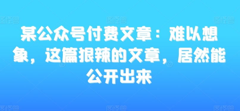 某公众号付费文章：难以想象，这篇狠辣的文章，居然能公开出来-则成副业项目资源站