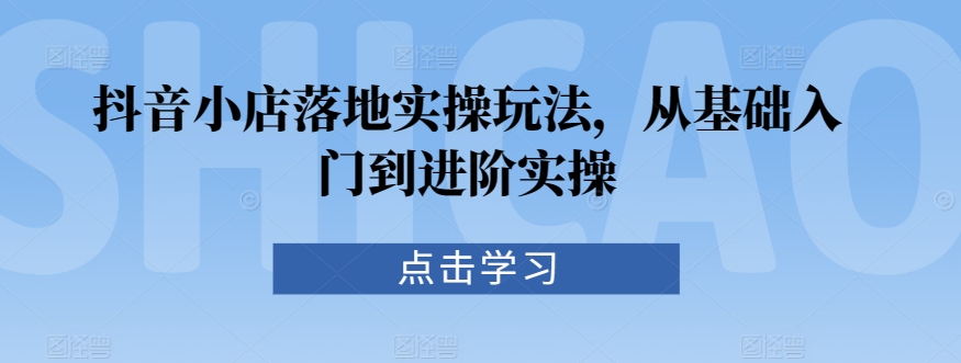 抖音小店落地实操玩法,从基础入门到进阶实操-则成副业项目资源站