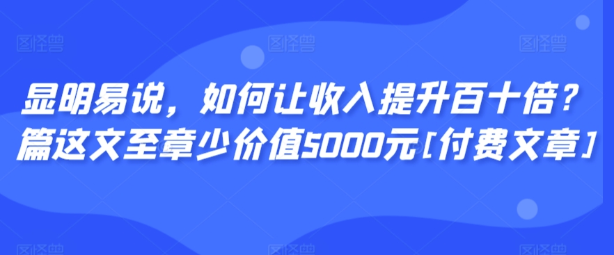 显明易说，如何让收入提升百十倍？‮篇这‬文‮至章‬少价值5000元[付费文章]-则成副业项目资源站