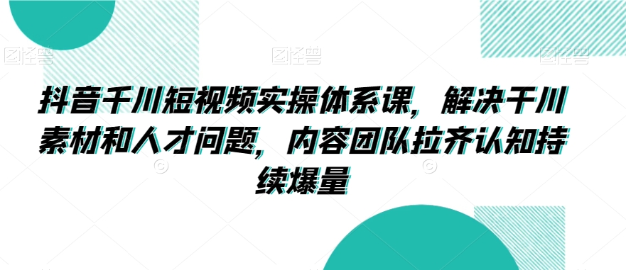 抖音千川短视频实操体系课，解决干川素材和人才问题，内容团队拉齐认知持续爆量-则成副业项目资源站