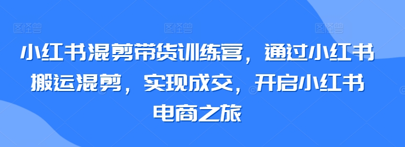 小红书混剪带货训练营，通过小红书搬运混剪，实现成交，开启小红书电商之旅-则成副业项目资源站