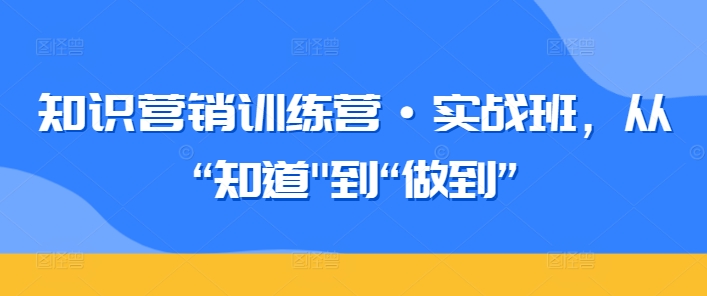 知识营销训练营·实战班,从“知道”到“做到”-则成副业项目资源站