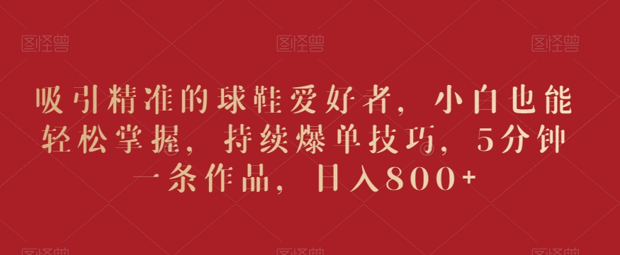 吸引精准的球鞋爱好者,小白也能轻松掌握,持续爆单技巧,5分钟一条作品,日入800+【揭秘】-则成副业项目资源站