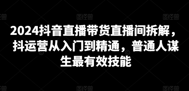 2024抖音直播带货直播间拆解，抖运营从入门到精通，普通人谋生最有效技能-则成副业项目资源站