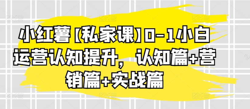小红薯【私家课】0-1小白运营认知提升,认知篇+营销篇+实战篇-则成副业项目资源站