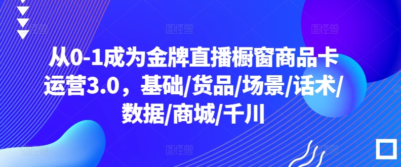 从0-1成为金牌直播橱窗商品卡运营3.0，基础/货品/场景/话术/数据/商城/千川-则成副业项目资源站