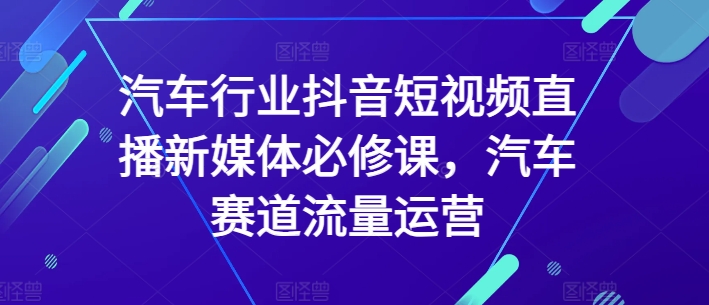 汽车行业抖音短视频直播新媒体必修课，汽车赛道流量运营-则成副业项目资源站