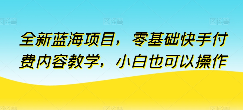 全新蓝海项目，零基础快手付费内容教学，小白也可以操作【揭秘】-则成副业项目资源站