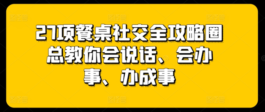 27项餐桌社交全攻略圈总教你会说话、会办事、办成事-则成副业项目资源站