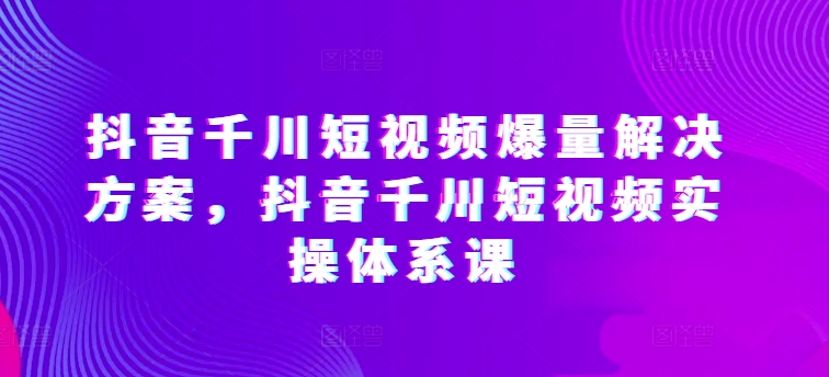 抖音千川短视频爆量解决方案，抖音千川短视频实操体系课-则成副业项目资源站