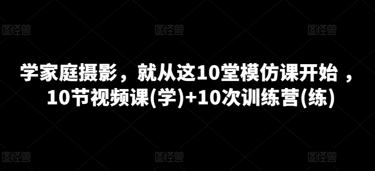 学家庭摄影，就从这10堂模仿课开始 ，10节视频课(学)+10次训练营(练)-则成副业项目资源站