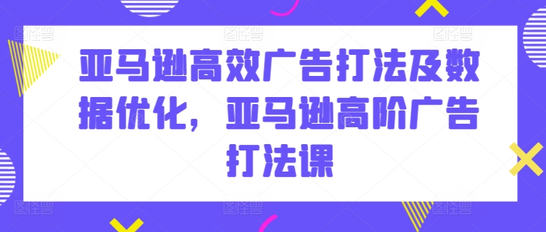 亚马逊高效广告打法及数据优化,亚马逊高阶广告打法课-则成副业项目资源站