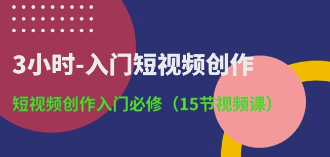 3小时-入门短视频创作:短视频创作入门必修(15节视频课)-则成副业项目资源站