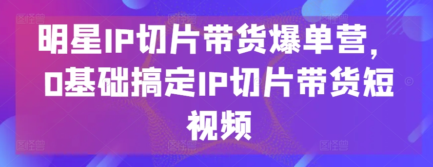 明星IP切片带货爆单营，0基础搞定IP切片带货短视频-则成副业项目资源站