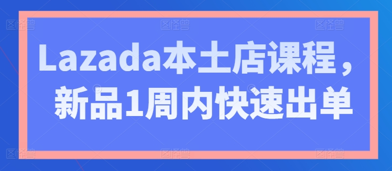 Lazada本土店课程，新品1周内快速出单-则成副业项目资源站