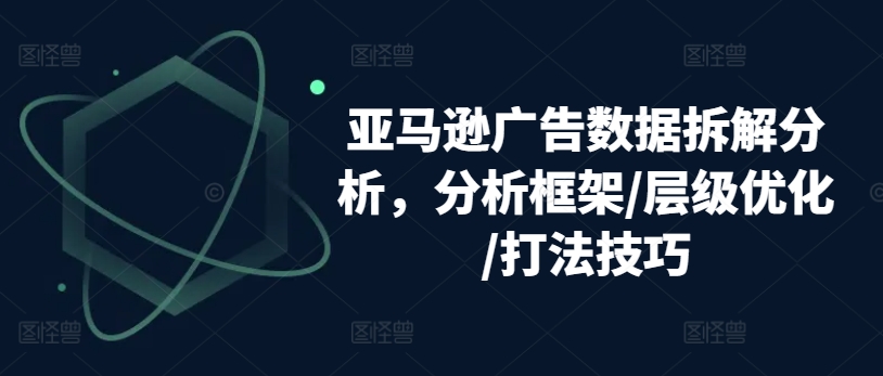 亚马逊广告数据拆解分析,分析框架/层级优化/打法技巧-则成副业项目资源站